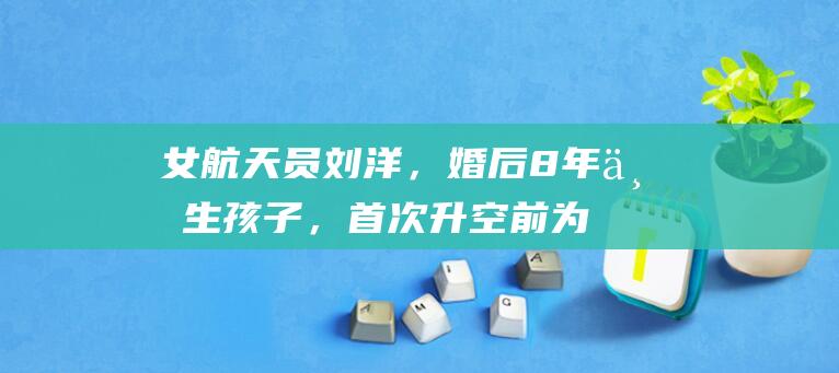 女航天员刘洋，婚后8年不生孩子，首次升空前为丈夫留下两条遗言