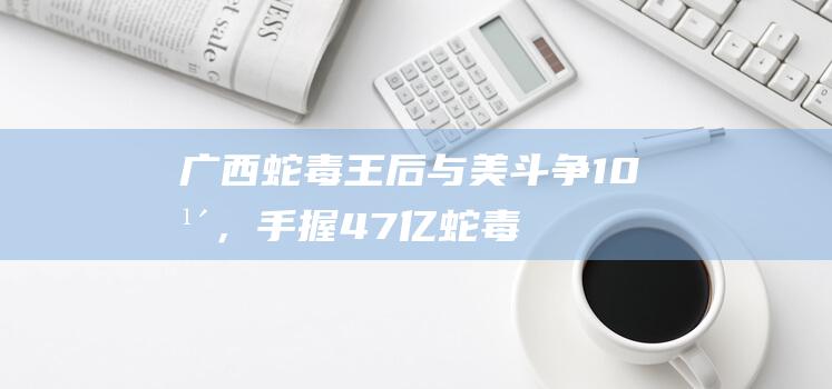 广西蛇毒王后与美斗争10年，手握47亿蛇毒