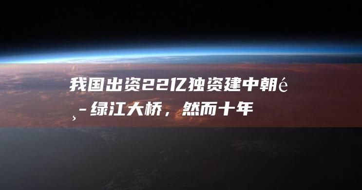 我国出资22亿独资建中朝鸭绿江大桥，然而十年未通车，问题出在哪