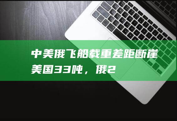 中美俄飞船载重差距断崖：美国3.3吨，俄2.5吨，中国令人意外