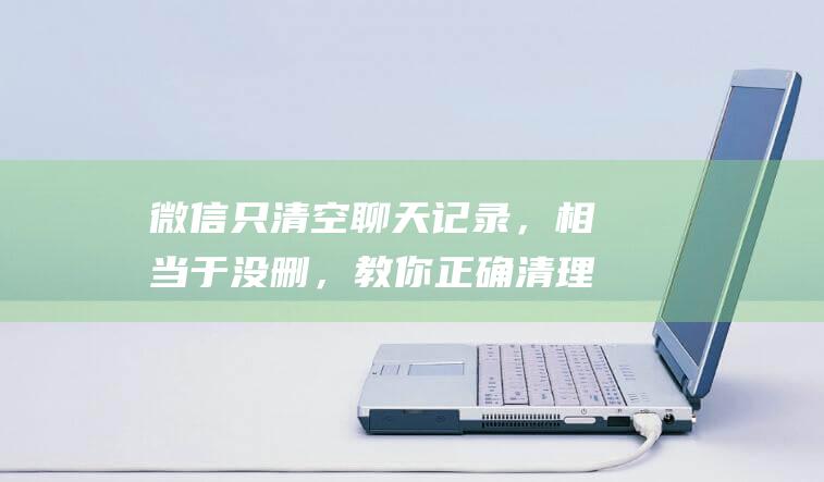 微信只清空聊天记录，相当于没删，教你正确清理方法，可以清理几G内存！特省事